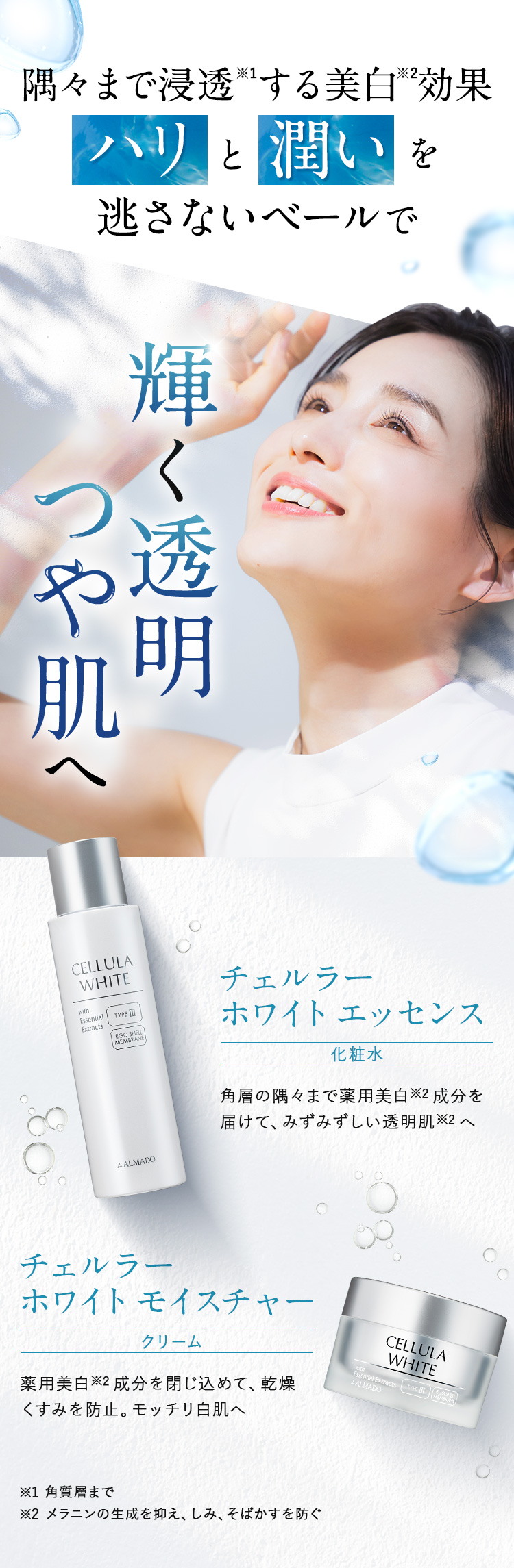 隅々まで浸透※1する美白※2効果 輝く透明つや肌へ チェルラー ホワイト化粧水 エッセンス角層の隅々まで薬用美白※2 成分を 届けて、みずみずしい透明肌※2 へ / チェルラー ホワイト モイスチャー クリーム薬用美白※2 成分を閉じ込めて、乾燥 くすみを防止。モッチリ白肌へ※1 角質層まで ※2 メラニンの生成を抑え、シミ・そばかすを防ぐ