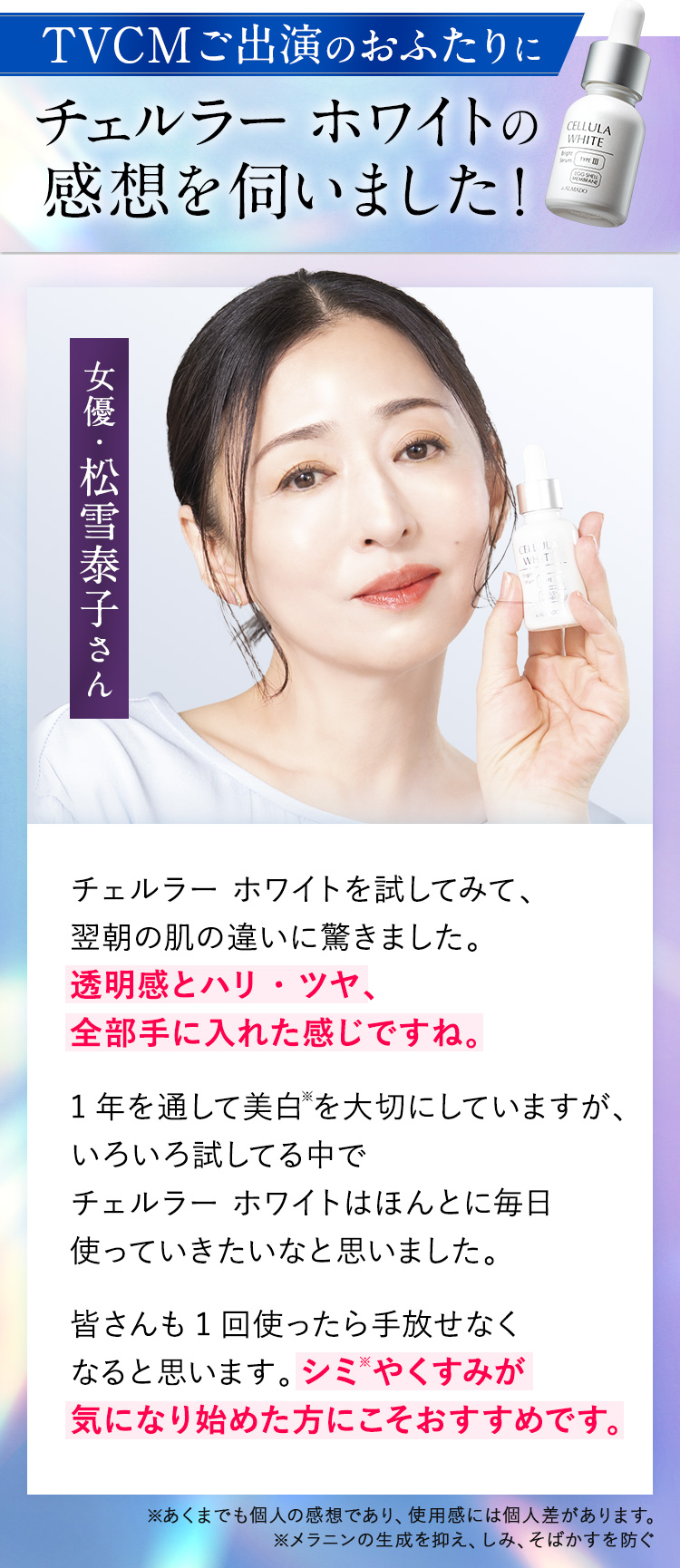 TVCMご出演のおふたりに チェルラー ホワイトの 感想を伺いました！女優・松雪泰子さん チェルラー ホワイトを試してみて、翌朝の肌の違いに驚きました。透明感とハリ・ツヤ、全部手に入れた感じですね。1年を通して美白※を大切にしていますが、いろいろ試してる中でチェルラー ホワイトはほんとに毎日使っていきたいなと思いました。皆さんも1回使ったら手放せなくなると思います。シミ※やくすみが気になり始めた方にこそおすすめです
