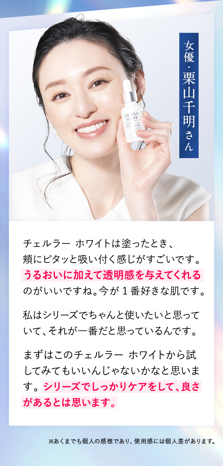 女優・栗山千明さん チェルラー ホワイトは塗ったとき、頬にピタッと吸い付く感じがすごいです。うるおいに加えて透明感を与えてくれるのがいいですね。今が1番好きな肌です。洗顔後、4～5滴塗るだけなので簡単だしおでこからデコルテまで塗り込んでいます。シンプルで使いやすい美容液だから、毎日のルーティーンになると思います。使い続けると、どんどんメイクのノリも良くなりました。肌が綺麗だと毎日が楽しくなりますね。