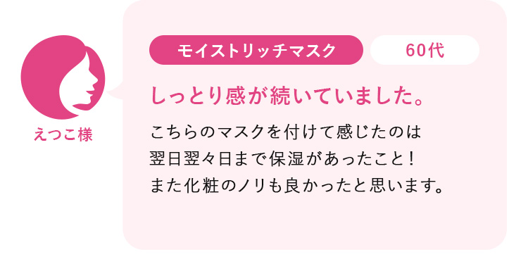 えつこ様60代:モイストリッチマスク_しっとり感が続いていました。こちらのマスクを付けて感じたのは 翌日翌々日まで保湿があったこと！ また化粧のノリも良かったと思います。