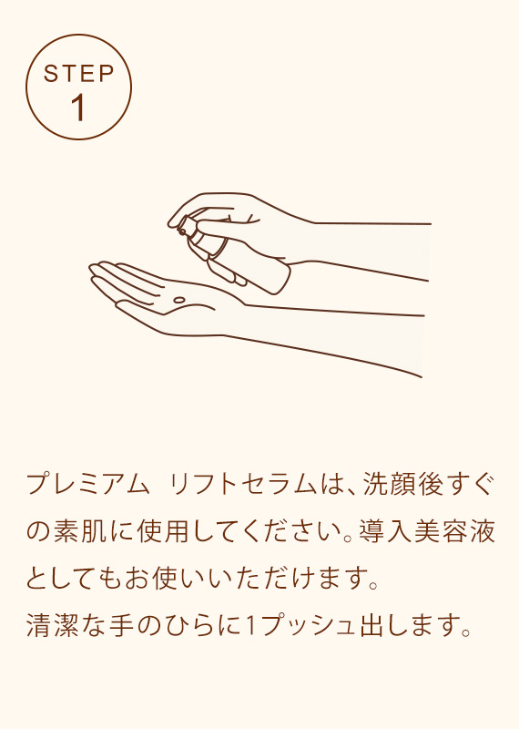 STEP1 プレミアム リフトセラムは、洗顔後すぐの素肌に使用してください。導入美容液としてもお使いいただけます。清潔な手のひらに1プッシュ出します。