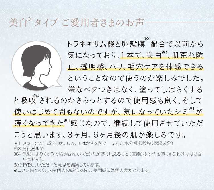 ご愛用者さま「1本で美白※1、肌荒れ防止、透明感、ハリ、毛穴ケアを体感できるこいうことなので、使うのが楽しみでした。使いはじめて間もないのですが、気になっていたシミ※1が薄くなってきた感じなので、継続して使用させていただこうと思います。」