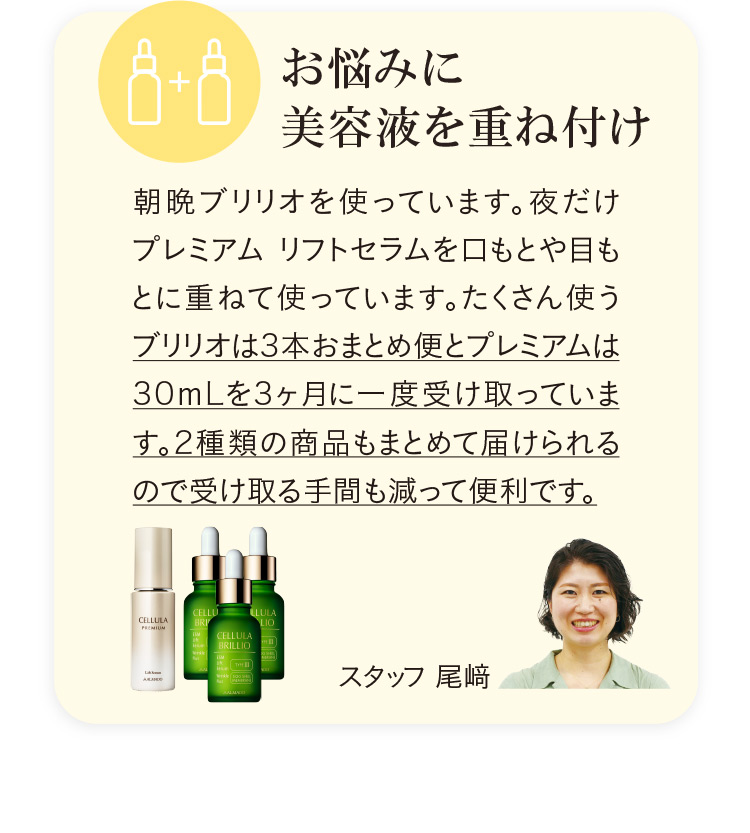 朝晩ブリリオを使っています。夜だけプレミアム リフトセラムを口もとや目もとに重ねて使っています。たくさん使うブリリオは3本おまとめ便と、プレミアムは30mLを3ヶ月に一度受け取っています。（スタッフ 尾崎）