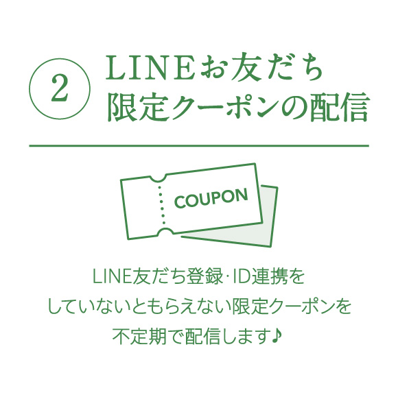 ②LINEお友だち限定クーポンの配信　LINE友だち登録・ID連携をしていないともらえない限定クーポンを不定期で配信します♪