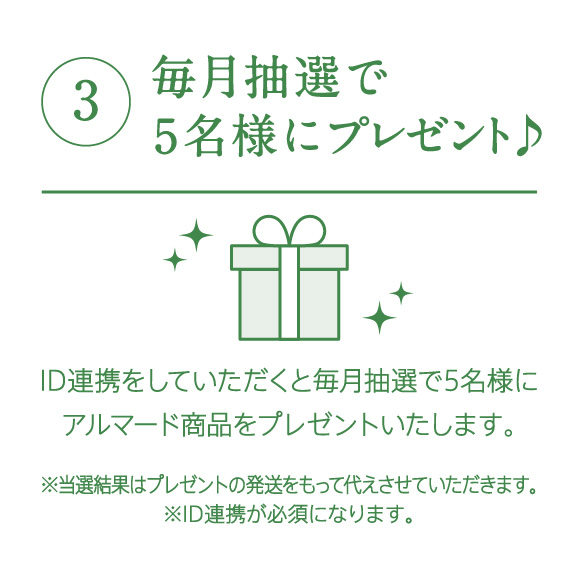 ③毎⽉抽選で5名様にプレゼント♪　ID連携をしていただくと毎⽉抽選で5名様にアルマード商品をプレゼントいたします　※当選結果はプレゼントの発送をもって代えさせていただきます　※ID連携が必須になります