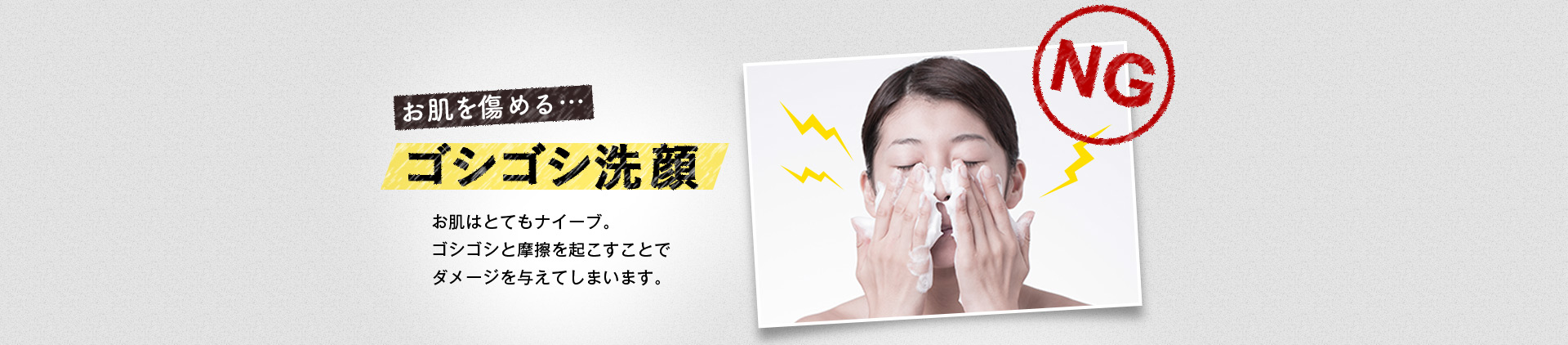 お肌を傷める…ゴシゴシ洗顔 お肌はとてもナイーブ。ゴシゴシと摩擦を起こすことでダメージを与えてしまいます。