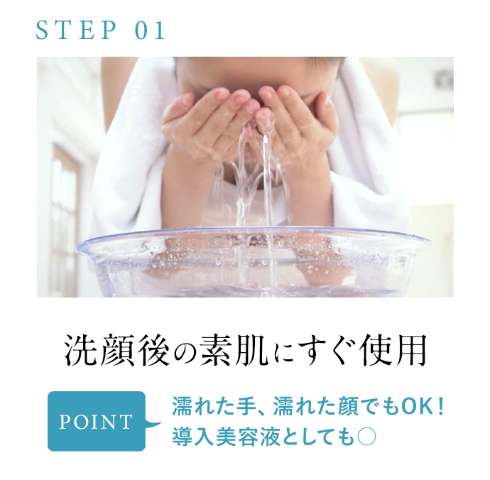 STEP01 洗顔後の素肌にすぐ使用 POINT 濡れた手、濡れた顔でもOK！導入美容液としても○