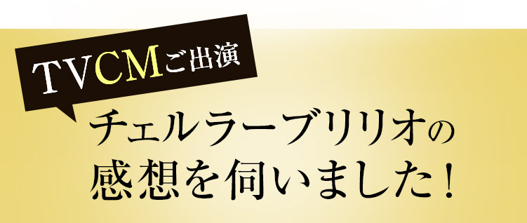 TVCMご出演 チェルラーブリリオの感想を伺いました！