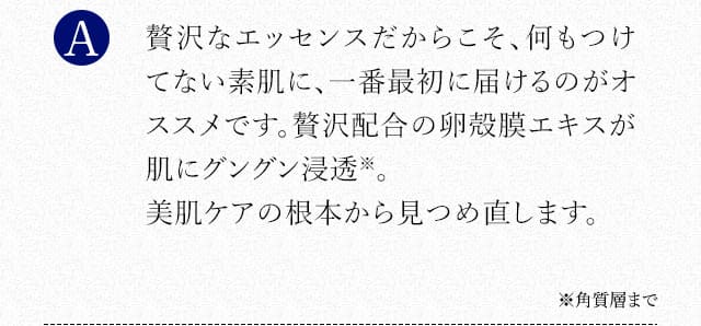 贅沢なエッセンスだからこそ、何もつけてない素肌に、一番最初に届けるのがオススメです。贅沢配合の卵殻膜エキスが肌にグングン浸透※。美肌ケアの根本から見つめ直します。