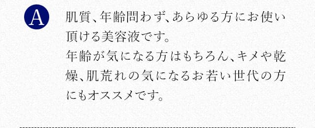 肌質、年齢問わず、あらゆる方にお使い頂ける美容液です。年齢が気になる方はもちろん、キメや乾燥、肌荒れの気になるお若い世代の方にもオススメです。