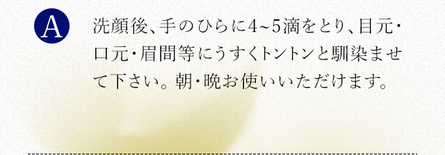 洗顔後、手のひらに2、3滴をとり、目元・口元・眉間等にうすくトントンと馴染ませて下さい。 朝・晩お使いいただけます。