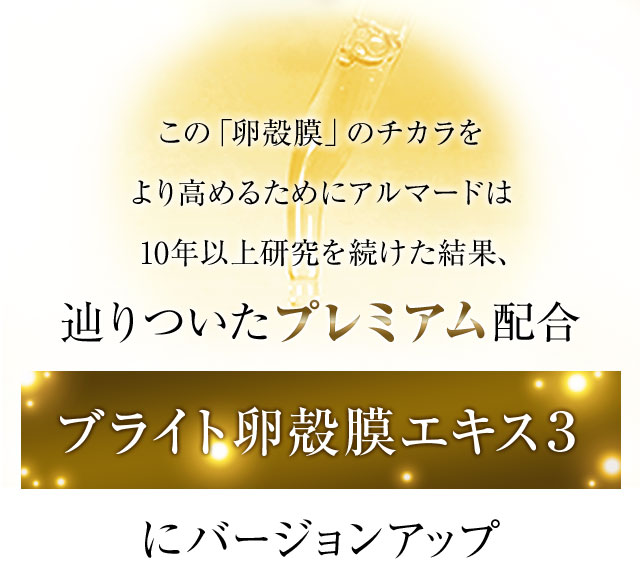 この「卵殻膜」のチカラをより高めるためにアルマードは10年以上研究を続けた結果、辿りついたプレミアム配合 ブライト卵殻膜エキス2～Amino Plus～にバージョンアップ