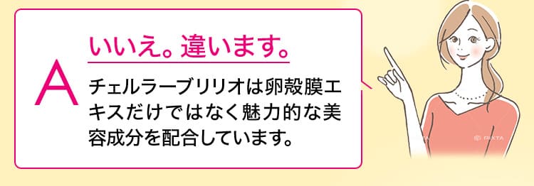 いいえ。違います。チェルラーブリリオは卵殻膜エキスだけではなく魅力的な美容成分を配合しています。