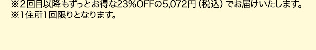 ※２回目以降もずっとお得な23％OFFの5,072円（税込）でお届けいたします。※１住所１回限りとなります。