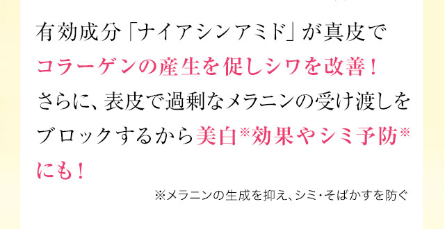 有効成分「ナイアシンアミド」が真皮でコラーゲンの産生を促しシワを改善！さらに、表皮で過剰なメラニンの受け渡しをブロックするから美白※効果やシミ予防※にも！