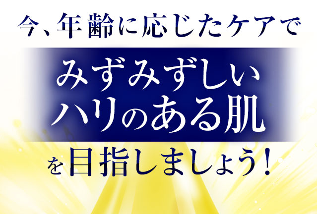 今、年齢に応じたケアでみずみずしいハリのある肌を目指しましょう！