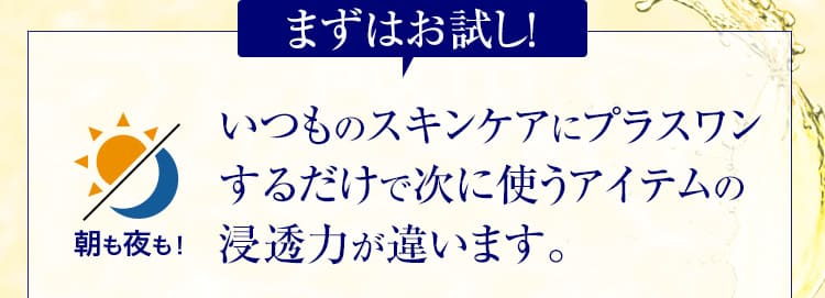 まずはお試し！いつものスキンケアにプラスワンするだけで次に使うアイテムの浸透力が違います。