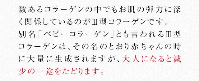 数あるコラーゲンの中でもお肌の弾力に深く関係しているのがⅢ型コラーゲンです。別名「ベビーコラーゲン」とも言われるⅢ型コラーゲンは、その名のとおり赤ちゃんの時に大量に生成されますが、大人になると減少の一途をたどります。
