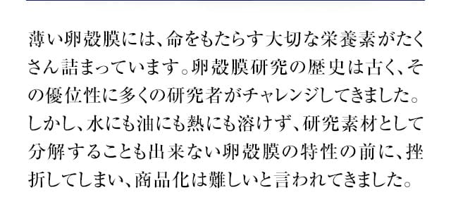 薄い卵殻膜には、命をもたらす大切な栄養素がたくさん詰まっています。卵殻膜研究の歴史は古く、その優位性に多くの研究者がチャレンジしてきました。