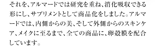 さらに、アルマードでは研究を重ね、消化吸収できる形にし、サプリメントとして商品化をしました。アルマードでは、内側からの美、そして外側からのスキンケア、メイクに至るまで、全ての商品に、卵殻膜を配合しています。