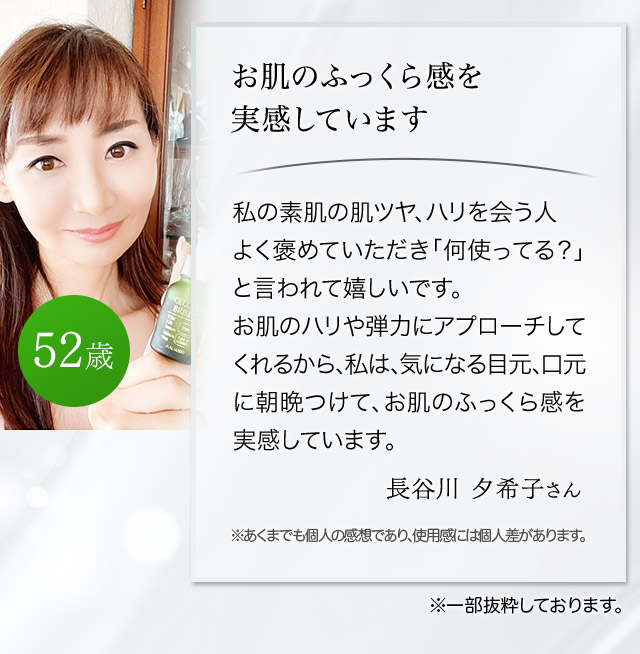 お肌のふっくら感を実感しています 私の素肌の肌ツヤ、ハリを会う人会う人よく褒めていただき「何使ってる？」と言われて嬉しいです。お肌のハリや弾力にアプローチしてくれるから、私は、気になる目元口元に朝晩つけて、お肌のふっくら感を実感しています。（長谷川夕希子さん 52歳）
