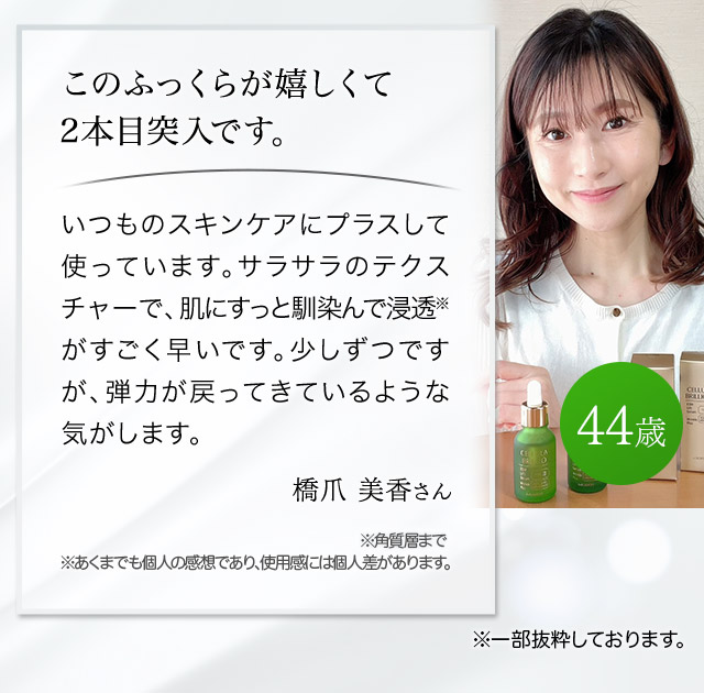このふっくらが嬉しくて2本目突入です。いつものスキンケアにプラスして使っています。サラサラのテクスチャーで、肌にすっと馴染んで浸透※がすごく早いです。少しずつですが、弾力が戻ってきているようにな気がします。（橋爪美香さん 44歳）