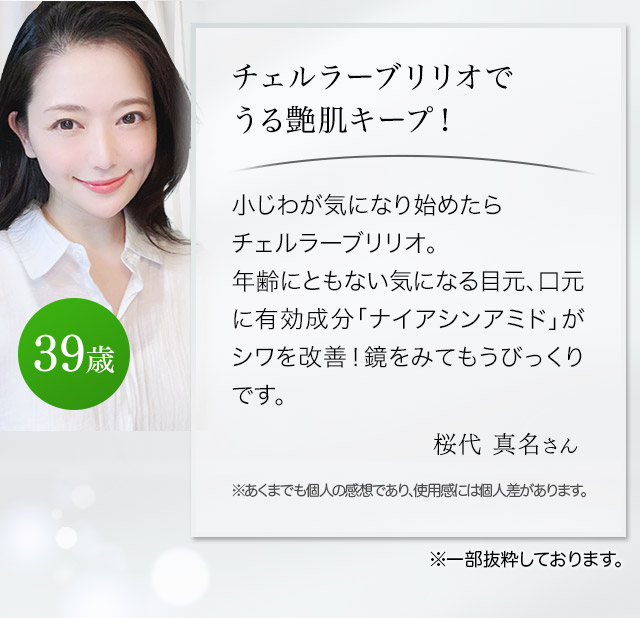 チェルラーブリリオでうる艶肌キープ！こじわが気になり始めたらチェルラーブリリオ。年齢にともない気になる目元、口元に有効成分「ナイアシンアミド」がシワを改善！鏡をみてもうびっくりです。（桜代真名さん 39歳）
