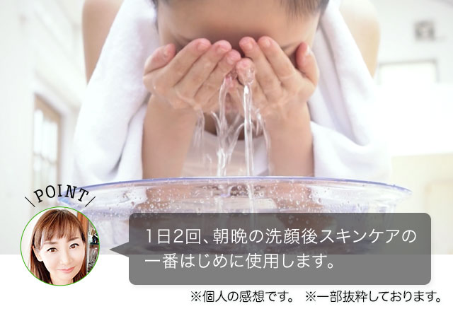 POINT 1日2回、朝晩の洗顔後 スキンケアの一番はじめに使用します。