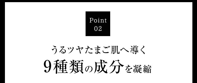 Point02 うるツヤたまご肌へ導く9種類の成分を凝縮