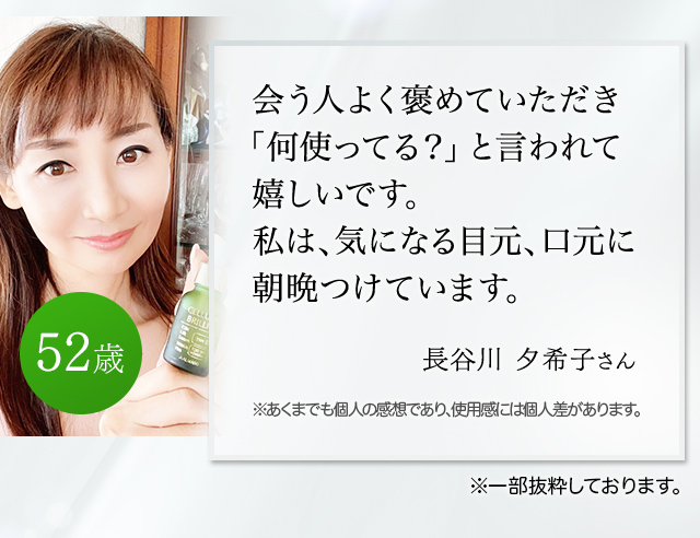 会う人よく褒めていただき「何使ってる？」と言われて嬉しいです。私は、気になる目元口元に朝晩つけています。（長谷川夕希子さん 52歳）