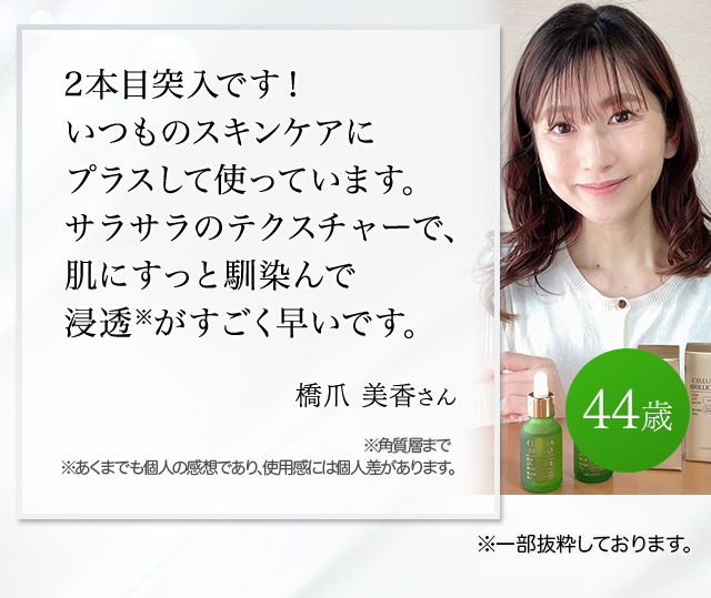 2本目突入です！いつものスキンケアにプラスして使っています。サラサラのテクスチャーで、肌にすっと馴染んで浸透※がすごく早いです。（橋爪美香さん 44歳）