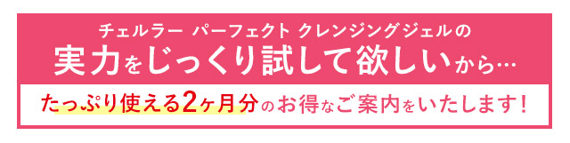 チェルラー パーフェクト クレンジングジェルの実力をじっくり試して欲しいから…たっぷり使える2ヶ月分のお得なご案内をいたします！プレゼント贈呈中