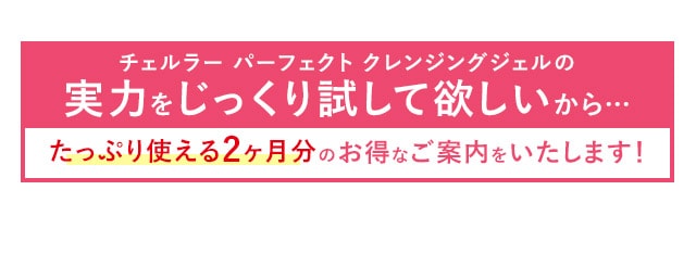 チェルラー パーフェクト クレンジングジェルの実力をじっくり試して欲しいから…たっぷり使える2ヶ月分のお得なご案内をいたします！