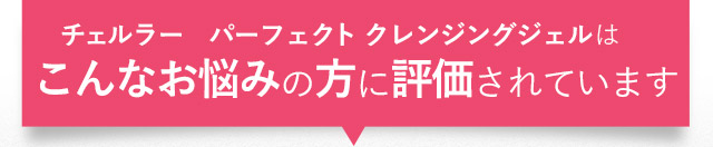 チェルラー　パーフェクトクレンジングジェルはこんなお悩みの方に評価されています