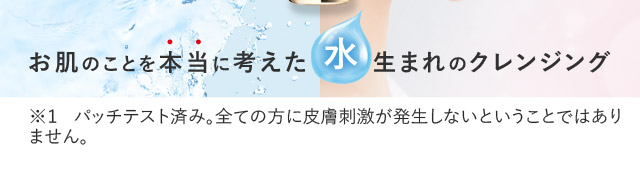 お肌のことを本当に考えた水生まれのクレンジング ※パッチテスト済み。全ての方に皮膚刺激が発生しないということではありません。