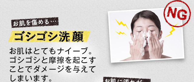 お肌を傷める…ゴシゴシ洗顔 お肌はとてもナイーブ。ゴシゴシと摩擦を起こすことでダメージを与えてしまいます。