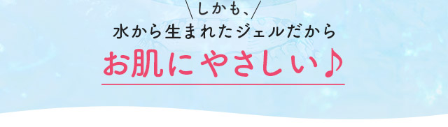 しかも、水から生まれたジェルだからお肌にやさしい♪