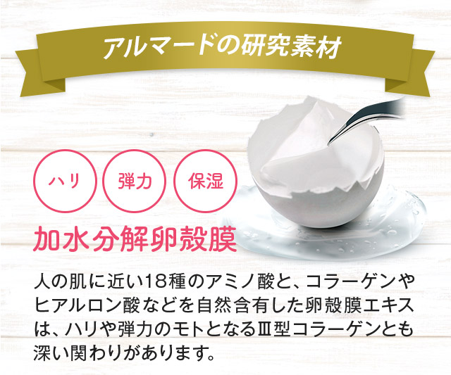 東京大学×アルマード共同研究 ハリ 弾力 保湿 加水分解卵殻膜 人の肌に近い18種のアミノ酸と、コラーゲンやヒアルロン酸などを自然含有した卵殻膜エキスは、ハリや弾力のモトとなるⅢ型コラーゲンとも深い関わりがあります。