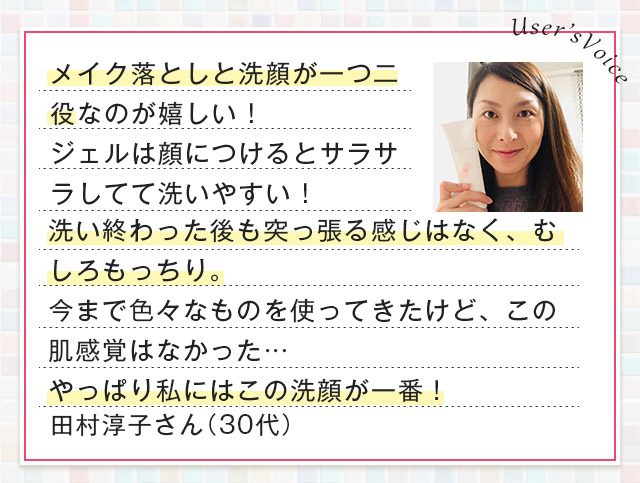 User’sVoice メイク落としと洗顔が一つ二役なのが嬉しい！ジェルは顔につけるとサラサラしてて洗いやすい！洗い終わった後も突っ張る感じはなく、むしろもっちり。今まで色々なものを使ってきたけど、この肌感覚はなかった…やっぱり私にはこの洗顔が一番！ 田村淳子さん（30代）