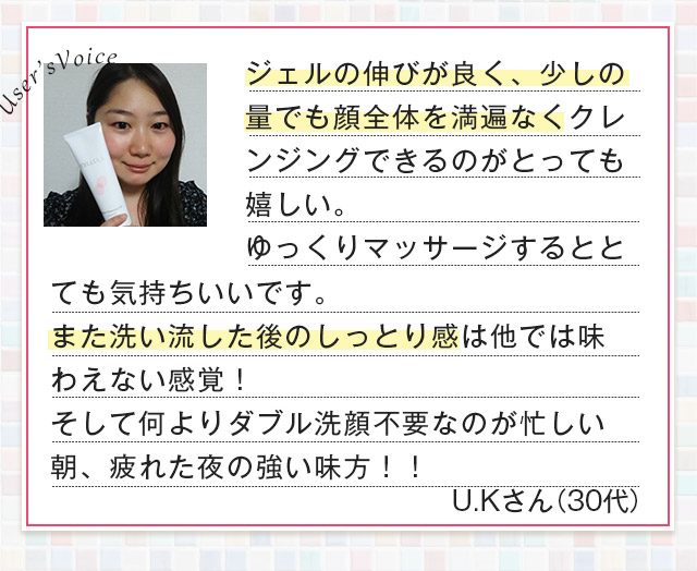 User’sVoice ジェルの伸びが良く、少しの量でも顔全体を満遍なくクレンジングできるのがとっても嬉しい。ゆっくりマッサージするととても気持ちいいです。また洗い流した後のしっとり感は他では味わえない感覚！ U.Kさん（30代）