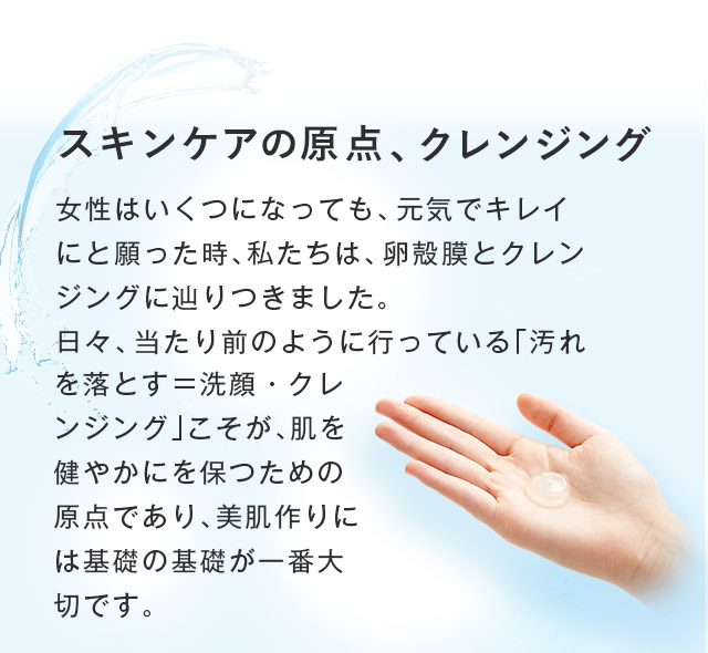 スキンケアの原点、クレンジング 女性はいくつになっても、元気でキレイにと願った時、私たちは、卵殻膜とクレンジングに辿りつきました。日々、当たり前のように行っている「汚れを落とす＝洗顔・クレンジング」こそが、肌を健やかにを保つための原点であり、美肌作りには基礎の基礎が一番大切です。