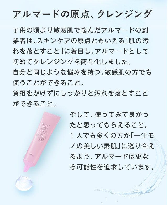 アルマードの原点、クレンジング 子供の頃より敏感肌で悩んだアルマードの創業者は、スキンケアの原点ともいえる「肌の汚れを落とすこと」に着目し、アルマードとして初めてクレンジングを商品化しました。自分と同じような悩みを持つ、敏感肌の方でも使うことができること。負担をかけずにしっかりと汚れを落とすことができること。そして、使ってみて良かったと思ってもらえること。1人でも多くの方が「一生モノの美しい素肌」に巡り合えるよう、アルマードは更なる可能性を追求しています。