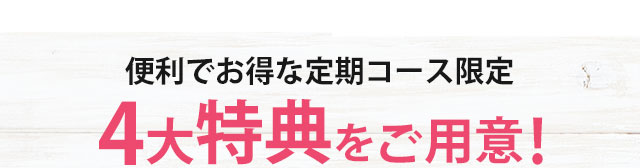 さらに！便利でお得な定期コース限定 4大特典をご案内