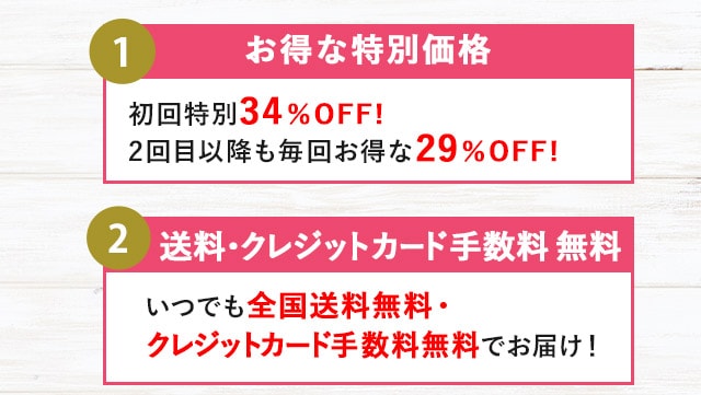 １.お得な特別価格 初回限定34％OFF! 2回目以降も毎回お得な29％OFF! ２.送料・クレジットカード数料無料 いつでも全国送料無料・クレジットカード手数料無料でお届け！