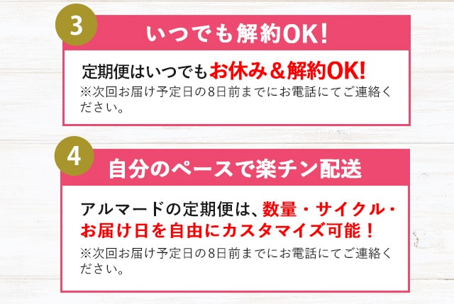 ３.いつでも解約OK！定期便はいつでもお休み&解約OK！※次回お届け予定日の8日前までにお電話にてご連絡ください。４.自分のペースで楽チン配送 アルマードの定期便は、数量・サイクル・お届け日を自由にカスタマイズ可能！※次回お届け予定日の8日前までにお電話にてご連絡ください。