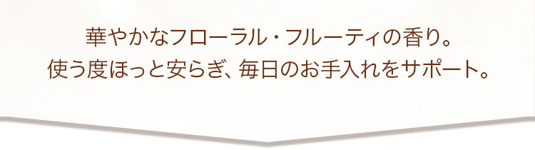 華やかなフローラル・フルーティの香り。使う度ほっと安らぎ、毎日のお手入れをサポート。