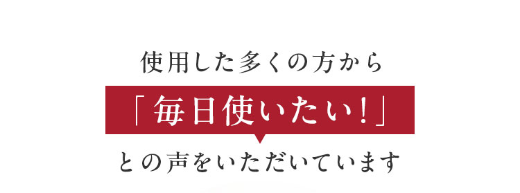 使用した多くの方から「毎日使いたい！」との声をいただいています
