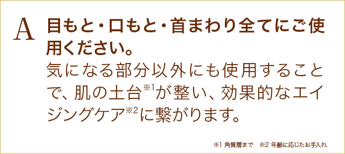 目もと・口もと・首まわり全てにご使用ください。気になる部分以外にも使用することで、肌の土台が整い、効果的なエイジングケアに繋がります。
