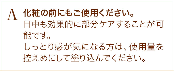 化粧の前にもご使用ください。日中も効果的に部分ケアすることが可能です。しっとり感が気になる方は、使用量を控えめにして塗り込んでください。