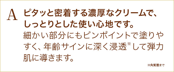 ピタッと密着する濃厚なクリームで、しっとりとした使い心地です。細かい部分にもピンポイントで塗りやすく、年齢サインに深く浸透※して弾力肌に導きます。
